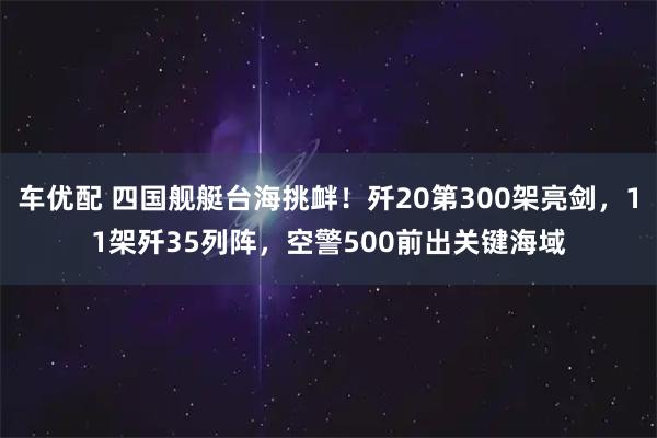 车优配 四国舰艇台海挑衅！歼20第300架亮剑，11架歼35列阵，空警500前出关键海域