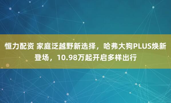 恒力配资 家庭泛越野新选择，哈弗大狗PLUS焕新登场，10.98万起开启多样出行