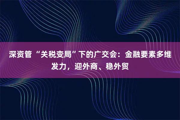深资管 “关税变局”下的广交会：金融要素多维发力，迎外商、稳外贸