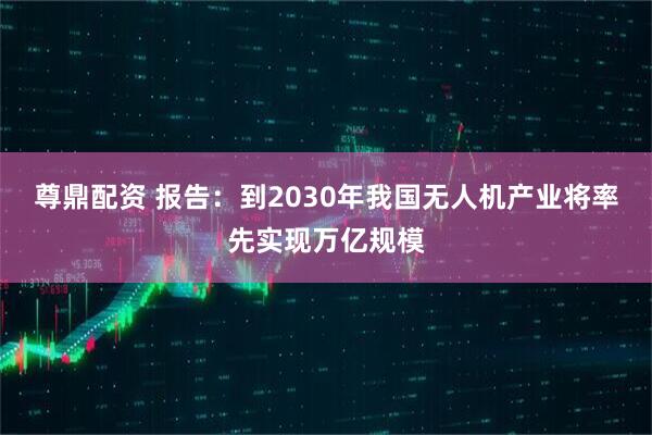 尊鼎配资 报告：到2030年我国无人机产业将率先实现万亿规模