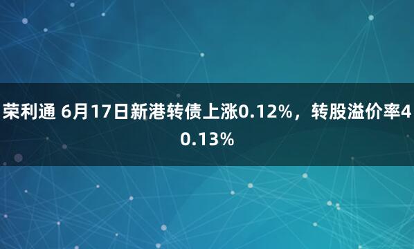 荣利通 6月17日新港转债上涨0.12%，转股溢价率40.13%