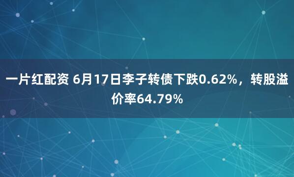 一片红配资 6月17日李子转债下跌0.62%，转股溢价率64.79%