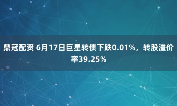 鼎冠配资 6月17日巨星转债下跌0.01%，转股溢价率39.25%