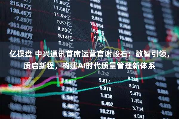 亿操盘 中兴通讯首席运营官谢峻石：数智引领，质启新程，构建AI时代质量管理新体系