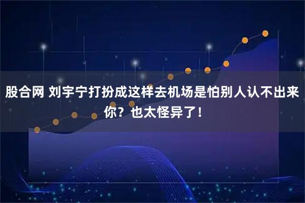 股合网 刘宇宁打扮成这样去机场是怕别人认不出来你？也太怪异了！