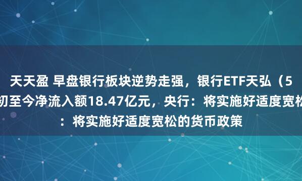 天天盈 早盘银行板块逆势走强，银行ETF天弘（515290）年初至今净流入额18.47亿元，央行：将实施好适度宽松的货币政策