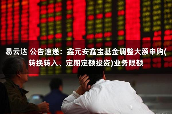 易云达 公告速递：鑫元安鑫宝基金调整大额申购(转换转入、定期定额投资)业务限额