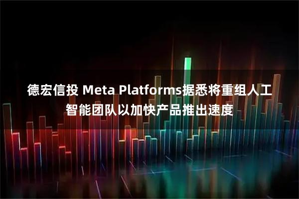 德宏信投 Meta Platforms据悉将重组人工智能团队以加快产品推出速度