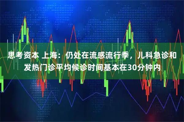 思考资本 上海：仍处在流感流行季，儿科急诊和发热门诊平均候诊时间基本在30分钟内