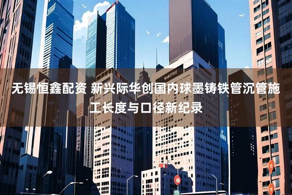 无锡恒鑫配资 新兴际华创国内球墨铸铁管沉管施工长度与口径新纪录