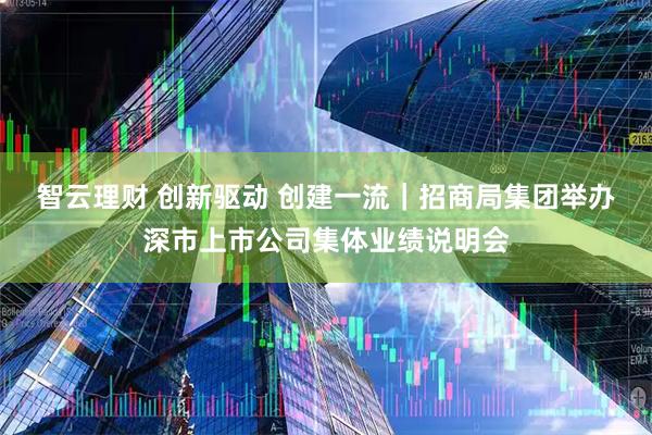 智云理财 创新驱动 创建一流｜招商局集团举办深市上市公司集体业绩说明会