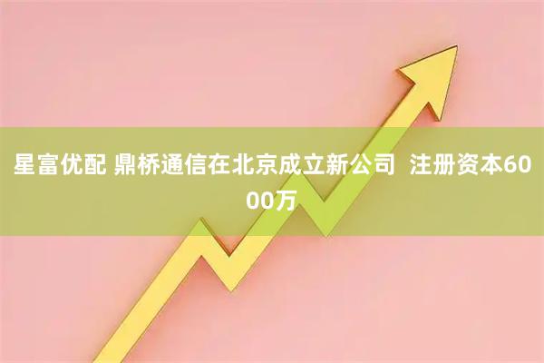 星富优配 鼎桥通信在北京成立新公司  注册资本6000万
