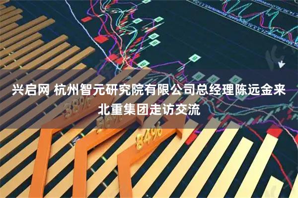 兴启网 杭州智元研究院有限公司总经理陈远金来北重集团走访交流