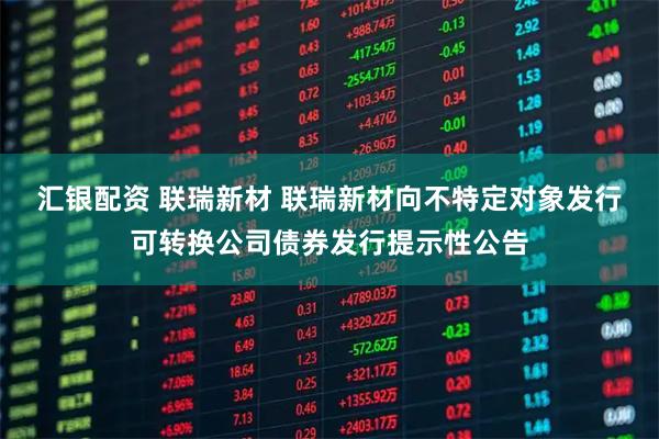 汇银配资 联瑞新材 联瑞新材向不特定对象发行可转换公司债券发行提示性公告