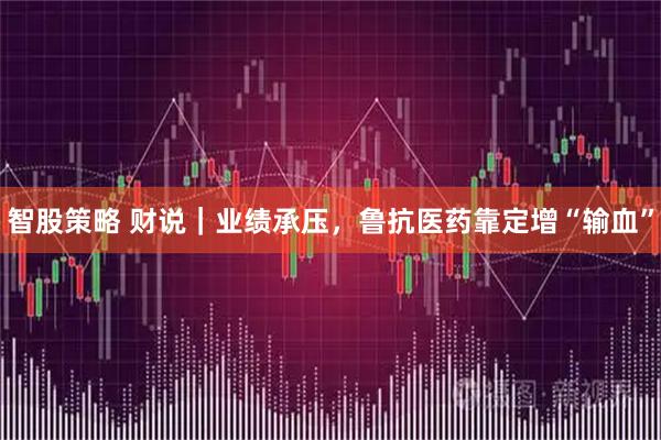 智股策略 财说｜业绩承压，鲁抗医药靠定增“输血”