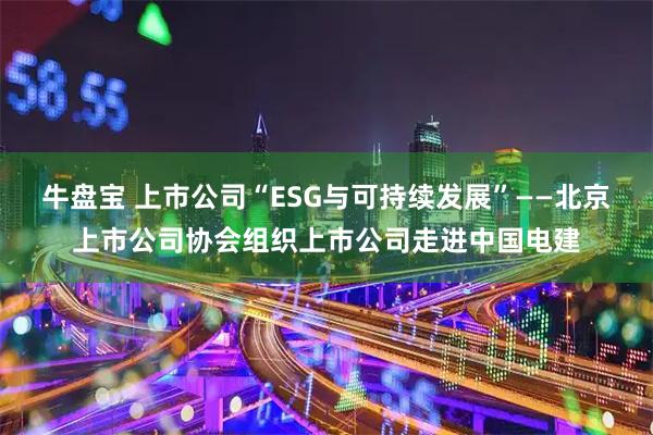 牛盘宝 上市公司“ESG与可持续发展”——北京上市公司协会组织上市公司走进中国电建