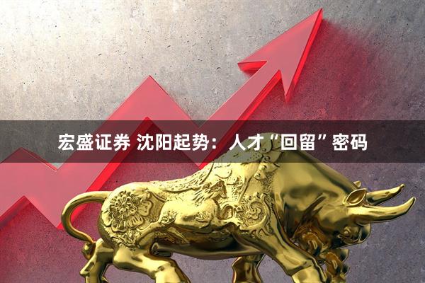 宏盛证券 沈阳起势：人才“回留”密码