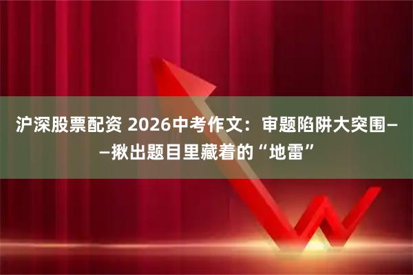 沪深股票配资 2026中考作文：审题陷阱大突围——揪出题目里藏着的“地雷”